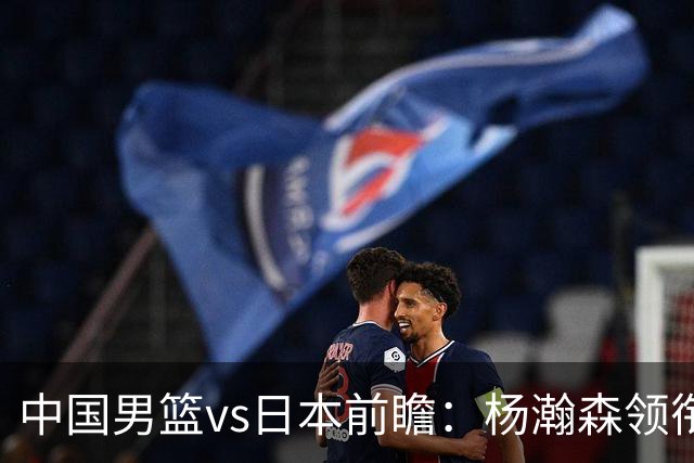 中国男篮vs日本前瞻：杨瀚森领衔三塔PK霍金森 剑指主场双杀日本