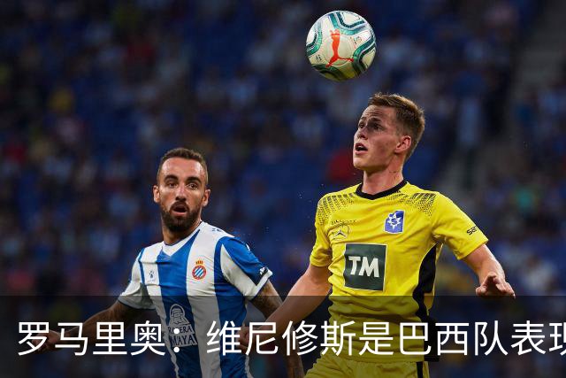 罗马里奥：维尼修斯是巴西队表现最好的 拉菲尼亚表现低于预期