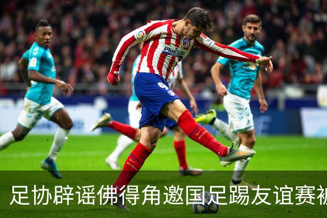 足协辟谣佛得角邀国足踢友谊赛被拒：暂未收到对方书面函件